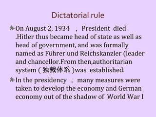 Dictatorial rule
On August 2, 1934 ， President died
.Hitler thus became head of state as well as
head of government, and was formally
named as Führer und Reichskanzler (leader
and chancellor.From then,authoritarian
system ( 独裁体系 )was established.
In the presidency ， many measures were
taken to develop the economy and German
economy out of the shadow of World War I
 