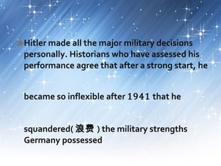 Hitler made all the major military decisions
personally. Historians who have assessed his
performance agree that after a strong start, he
became so inflexible after 1941 that he
squandered( 浪费 ) the military strengths
Germany possessed
 