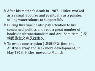After his mother's death in 1907. Hitler worked
as a casual labourer and eventually as a painter,
selling watercolours to support life.
During this time,he also pay attention to his
concerned politics and read a great number of
books on ultranationalism and Anti-Semitism （极
端民族主义和反犹主义）
To evade conscription ( 逃避征兵 )into the
Austrian army and seek more development, in
May 1913, Hitler moved to Munich
 