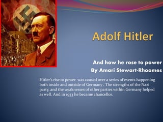And how he rose to power
By Amari Stewart-Rhoomes
Hitler’s rise to power was caused over a series of events happening
both inside and outside of Germany . The strengths of the Nazi
party, and the weaknesses of other parties within Germany helped
as well. And in 1933 he became chancellor.
 