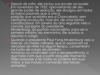  Depois de solto, ele iniciou sua escala ao poder.
Em novembro de 1932, aproveitando de seu
grande poder de sedução, ele divulgou em todos
os meios possíveis que a única
posição que aceitaria era a Chancelaria, sem
nenhuma revolução, mas sim, de uma forma
constitucional. Em janeiro do ano seguinte veio o
convite, por parte do presidente
Hindenburg, do partido nacionalista, para ser o
primeiro ministro da Alemanha. Ele aceitou e
assumiu o cargo.
 Quando o presidente Paul Yong Hindenburg veio a
falecer, os chefes militares, que já apoiavam as
decisões de Hitler há algum tempo, consentiram
na fusão de cargo de primeiro
ministrou ou chanceler com o da presidência, o
que fazia com que a partir daquele momento
Hitler passasse a ter todos os poderes em suas
mãos, e isso incluía o comando das forças
armadas.
 