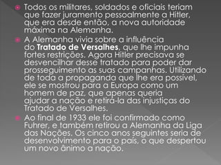 Todos os militares, soldados e oficiais teriam
que fazer juramento pessoalmente a Hitler,
que era desde então, a nova autoridade
máxima na Alemanha.
 A Alemanha vivia sobre a influência
do Tratado de Versalhes, que lhe impunha
fortes restrições. Agora Hitler precisava se
desvencilhar desse tratado para poder dar
prosseguimento as suas campanhas. Utilizando
de toda a propaganda que lhe era possível,
ele se mostrou para a Europa como um
homem de paz, que apenas queria
ajudar a nação e retirá-la das injustiças do
Tratado de Versalhes.
 Ao final de 1933 ele foi confirmado como
Fuhrer, e também retirou a Alemanha da Liga
das Nações. Os cinco anos seguintes seria de
desenvolvimento para o país, o que despertou
um novo ânimo a nação.
 