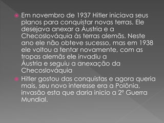  Em novembro de 1937 Hitler iniciava seus
planos para conquistar novas terras. Ele
desejava anexar a Áustria e a
Checoslováquia às terras alemãs. Neste
ano ele não obteve sucesso, mas em 1938
ele voltou a tentar novamente, com as
tropas alemãs ele invadiu a
Áustria e seguiu a anexação da
Checoslováquia
 Hitler gostou das conquistas e agora queria
mais, seu novo interesse era a Polônia,
invasão esta que daria inicio a 2º Guerra
Mundial.
 