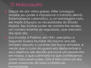  Depois de dar vários golpes, Hitler conseguiu
ampliar seu poder e impulsionar a indústria alemã.
Extremamente carismático, e um estrategista nato,
ele impôs à Europa as necessidades do Estado
Nazista. Seu incrível poder de oratória lhe rendeu
um número enorme de seguidores, que cresciam
dia após dia.
 Sua invasão à Polônia, em 1941, precipitou a
Segunda Guerra Mundial. No mesmo ano ele
também assumiu o controle das forças armadas, e
vendo que o curso da guerra era desfavorável a
seus objetivos, ele decidiu provocar um assassinato
em massa, o que culminaria no que conhecemos
como holocausto judeu. Este é tido como um dos
piores massacres de toda a história da
humanidade.
 