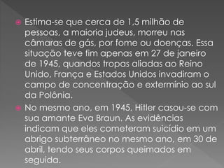  Estima-se que cerca de 1,5 milhão de
pessoas, a maioria judeus, morreu nas
câmaras de gás, por fome ou doenças. Essa
situação teve fim apenas em 27 de janeiro
de 1945, quandos tropas aliadas ao Reino
Unido, França e Estados Unidos invadiram o
campo de concentração e extermínio ao sul
da Polônia.
 No mesmo ano, em 1945, Hitler casou-se com
sua amante Eva Braun. As evidências
indicam que eles cometeram suicídio em um
abrigo subterrâneo no mesmo ano, em 30 de
abril, tendo seus corpos queimados em
seguida.
 