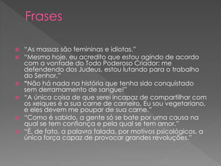  “As massas são femininas e idiotas.”
 “Mesmo hoje, eu acredito que estou agindo de acordo
com a vontade do Todo Poderoso Criador: me
defendendo dos Judeus, estou lutando para o trabalho
do Senhor.”
 “Não há nada na história que tenha sido conquistado
sem derramamento de sangue!”
 “A única coisa de que serei incapaz de compartilhar com
os xeiques é a sua carne de carneiro. Eu sou vegetariano,
e eles devem me poupar de sua carne.”
 “Como é sabido, a gente só se bate por uma causa na
qual se tem confiança e pela qual se tem amor.”
 “É, de fato, a palavra falada, por motivos psicológicos, a
única força capaz de provocar grandes revoluções.”
 