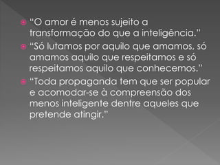  “O amor é menos sujeito a
transformação do que a inteligência.”
 “Só lutamos por aquilo que amamos, só
amamos aquilo que respeitamos e só
respeitamos aquilo que conhecemos.”
 “Toda propaganda tem que ser popular
e acomodar-se à compreensão dos
menos inteligente dentre aqueles que
pretende atingir.”
 