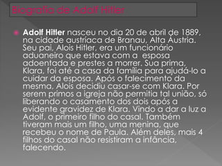  Adolf Hitler nasceu no dia 20 de abril de 1889,
na cidade austríaca de Branau, Alta Áustria.
Seu pai, Alois Hitler, era um funcionário
aduaneiro que estava com a esposa
adoentada e prestes a morrer. Sua prima,
Klara, foi até a casa da família para ajudá-lo a
cuidar da esposa. Após o falecimento da
mesma, Alois decidiu casar-se com Klara. Por
serem primos a igreja não permitia tal união, só
liberando o casamento dos dois após a
evidente gravidez de Klara. Vindo a dar a luz a
Adolf, o primeiro filho do casal. Também
tiveram mais um filho, uma menina, que
recebeu o nome de Paula. Além deles, mais 4
filhos do casal não resistiram a infância,
falecendo.
Biografia de Adolf Hitler
 