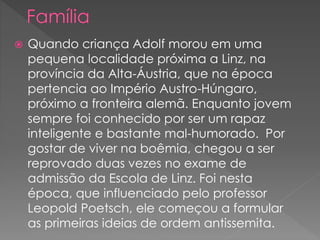  Quando criança Adolf morou em uma
pequena localidade próxima a Linz, na
província da Alta-Áustria, que na época
pertencia ao Império Austro-Húngaro,
próximo a fronteira alemã. Enquanto jovem
sempre foi conhecido por ser um rapaz
inteligente e bastante mal-humorado. Por
gostar de viver na boêmia, chegou a ser
reprovado duas vezes no exame de
admissão da Escola de Linz. Foi nesta
época, que influenciado pelo professor
Leopold Poetsch, ele começou a formular
as primeiras ideias de ordem antissemita.
 