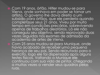  Com 19 anos, órfão, Hitler mudou-se para
Viena, onde sonhava em poder se tornar um
artista. O governo lhe dava direito a um
subsídio para órfãos, que ele perderia quando
completasse seus 21 anos. Viveu por muito
tempo em condições precárias, sobrevivendo
apenas de trabalhos aleatórios. Lá ele não
conseguiu seu objetivo, sendo reprovado duas
vezes seguidas nos exames de admissão da
academia de artes de Viena.
 Com 25 anos mudou-se para Munique, onde
havia acabado de receber uma pequena
herança de seu pai. Sendo recrutado para o
exército, logo ele foi dispensado após alguns
testes físicos. Voltando a Munique ele
continuou com sua vida de pintor, chegando
a muitas vezes a vender seus quadros pelas
ruas.
 