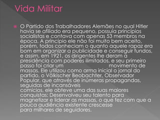  O Partido dos Trabalhadores Alemães no qual Hitler
havia se afiliado era pequeno, possuía princípios
socialistas e contava com apenas 53 membros na
época. A princípio ele não foi muito bem aceito,
porém, todos conheciam o quanto aquele rapaz era
bom em organizar a publicidade e conseguir fundos,
e assim, em 1921, os dirigentes lhe deram a
presidência com poderes ilimitados, e seu primeiro
passo foi criar um movimento de
massas. Ele utilizou como arma inicial o jornal do
partido, o Völkischer Beobachter, Observador
Popular, que através de inúmeras propagandas,
seguidas de incansáveis
comícios, ele obteve uma das suas maiores
conquistas: Desenvolveu seu talento para
magnetizar e liderar as massas, o que fez com que a
pouca audiência existente crescesse
para milhares de seguidores.
 