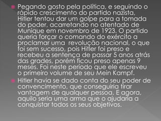  Pegando gosto pela política, e seguindo o
rápido crescimento do partido nazista,
Hitler tentou dar um golpe para a tomada
do poder, acarretando no atentado de
Munique em novembro de 1923. O partido
queria forçar o comando do exército a
proclamar uma revolução nacional, o que
foi sem sucesso, pois Hitler foi preso e
recebeu a sentença de passar 5 anos atrás
das grades, porém ficou preso apenas 9
meses. Foi neste período que ele escreveu
o primeiro volume de seu Mein Kampf.
 Hitler havia se dado conta do seu poder de
convencimento, que conseguiria tirar
vantagem de qualquer pessoa. E agora,
aquilo seria uma arma que o ajudaria a
conquistar todos os seus objetivos.
 