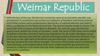 • With the loss of the war, the German monarchy came to an end and a republic was
proclaimed. A constitution was written providing for a President with broad political
and military power and a parliamentary democracy.A national election was held to
elect 423 deputies to the National Assembly.The centrist parties swept to victory.The
result was what is known as the Weimar Republic. On June 28, 1919, the German
government ratified theTreaty ofVersailles. Under the terms of the treaty which ended
hostilities in the War, Germany had to pay reparations for all civilian damages caused
by the war. Germany also lost her colonies and large portions of German territory. A 30-
mile strip on the right bank of the Rhine was demilitarized. Limits were placed on
German armaments and military strength.The terms of the treaty were humiliating to
most Germans, and condemnation of its terms undermined the government and
served as a rallying cry for those who like Hitler believed Germany was ultimately
destined for greatness.
Weimar Republic
 