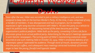 German Worker's
Party• Soon after the war, Hitler was recruited to join a military intelligence unit, and was
assigned to keep tabs on the GermanWorker's Party. At the time, it was comprised of only
a handful of members. It was disorganized and had no program, but its members
expressed a right-wing doctrine consonant with Hitler's. He saw this party as a vehicle to
reach his political ends. His blossoming hatred of the Jews became part of the
organization's political platform. Hitler built up the party, converting it from a de facto
discussion group to an actual political party. Advertising for the party's meetings appeared
in anti-Semitic newspapers.The turning point of Hitler's mesmerizing oratorical career
occurred at one such meeting held on October 16, 1919. Hitler's emotional delivery of an
impromptu speech captivated his audience.Through word of mouth, donations poured
into the party's coffers, and subsequent mass meetings attracted hundreds of Germans
eager to hear the young, forceful and hypnotic leader
 