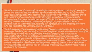 • With the assistance of party staff, Hitler drafted a party program consisting of twenty-five
points.This platform was presented at a public meeting on February 24, 1920, with over
2,000 eager participants. After hecklers were forcibly removed by Hitler supporters armed
with rubber truncheons and whips, Hitler electrified the audience with his masterful
demagoguery. Jews were the principal target of his diatribe. Among the 25 points were
revoking theVersaillesTreaty, confiscating war profits, expropriating land without
compensation for use by the state, revoking civil rights forJews, and expelling those Jews
who had emigrated intoGermany after the war began.
• The following day,The Protocols of the Elders of Zion were published in the local anti-Semitic
newspaper.The false, but alarming accusations reinforced Hitler's anti-Semitism. Soon after,
treatment of the Jews was a major theme of Hitler's orations, and the increasing
scapegoating of the Jews for inflation, political instability, unemployment, and the
humiliation in the war, found a willing audience. Jews were tied to "internationalism" by
Hitler.The name of the party was changed to the National Socialist GermanWorker's party,
and the red flag with the swastika was adopted as the party symbol. A local newspaper
which appealed to anti-Semites was on the verge of bankruptcy, and Hitler raised funds to
purchase it for the party.
 