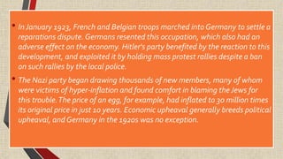 • In January 1923, French and Belgian troops marched into Germany to settle a
reparations dispute. Germans resented this occupation, which also had an
adverse effect on the economy. Hitler's party benefited by the reaction to this
development, and exploited it by holding mass protest rallies despite a ban
on such rallies by the local police.
• The Nazi party began drawing thousands of new members, many of whom
were victims of hyper-inflation and found comfort in blaming theJews for
this trouble.The price of an egg, for example, had inflated to 30 million times
its original price in just 10 years. Economic upheaval generally breeds political
upheaval, and Germany in the 1920s was no exception.
 