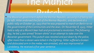 The Munich
Putsch• The Bavarian government defied theWeimar Republic, accusing it of being too
far left. Hitler endorsed the fall of theWeimar Republic, and declared at a
public rally on October 30, 1923 that he was prepared to march on Berlin to rid
the government of the Communists and theJews. On November 8, 1923, Hitler
held a rally at a Munich beer hall and proclaimed a revolution.The following
day, he led 2,000 armed "brown-shirts" in an attempt to take over the
Bavarian government.This putsch was resisted and put down by the police,
after more than a dozen were killed in the fighting. Hitler suffered a broken
and dislocated arm in the melee, was arrested, and was imprisoned at
Landsberg. He received a five-year sentence.
 