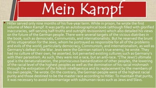 Mein Kampf
• Hitler served only nine months of his five-year term.While in prison, he wrote the first
volume of Mein Kampf. It was partly an autobiographical book (although filled with glorified
inaccuracies, self-serving half-truths and outright revisionism) which also detailed his views
on the future of the German people.There were several targets of the vicious diatribes in
the book, such as democrats, Communists, and internationalists. But he reserved the brunt
of his vituperation for the Jews, whom he portrayed as responsible for all of the problems
and evils of the world, particularly democracy,Communism, and internationalism, as well as
Germany's defeat in the War. Jews were the German nation's true enemy, he wrote.They
had no culture of their own, he asserted, but perverted existing cultures such as Germany's
with their parasitism. As such, they were not a race, but an anti-race. "[The Jews'] ultimate
goal is the denaturalization, the promiscuous bastardization of other peoples, the lowering
of the racial level of the highest peoples as well as the domination of his racial mishmash
through the extirpation of the folkish intelligentsia and its replacement by the members of
his own people," he wrote. On the contrary, the German people were of the highest racial
purity and those destined to be the master race according to Hitler.To maintain that purity,
it was necessary to avoid intermarriage with subhuman races such as Jews and Slavs.
 