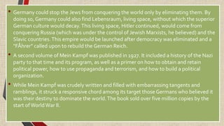 • Germany could stop the Jews from conquering the world only by eliminating them. By
doing so, Germany could also find Lebensraum, living space, without which the superior
German culture would decay.This living space, Hitler continued, would come from
conquering Russia (which was under the control of Jewish Marxists, he believed) and the
Slavic countries.This empire would be launched after democracy was eliminated and a
"FÅhrer" called upon to rebuild the German Reich.
• A second volume of Mein Kampf was published in 1927. It included a history of the Nazi
party to that time and its program, as well as a primer on how to obtain and retain
political power, how to use propaganda and terrorism, and how to build a political
organization.
• While Mein Kampf was crudely written and filled with embarrassing tangents and
ramblings, it struck a responsive chord among its target those Germans who believed it
was their destiny to dominate the world.The book sold over five million copies by the
start ofWorldWar II.
 