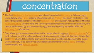 concentration
camps• The first Nazi concentration camps were hastily erected in Germany in February 1933
immediately after Hitler became Chancellor and his NSDAP was given control over the
police through Reich Interior Minister Wilhelm Frick and Prussian Acting Interior Minister
Hermann Göring. Used to hold and torture political opponents and union organizers, the
camps held around 45,000 prisoners by 1933 and were greatly expanded after the
Reichstag fire of that year.
• Only about 3,000 inmates remained in the camps when in 1934–35 Heinrich Himmler's SS
took full control of the police and concentration camps throughout Germany. It was then
that Hitler allowed Himmler to start using the camps' facilities and personnel to purge
German society of so-called "racially undesirable elements" such as Jews, criminals,
homosexuals, and Romani people.
 