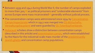 • Between 1939 and 1942 duringWorld War II, the number of camps exploded
to more than 300,[3] as political prisoners and "undesirable elements" from
across Europe were mass-incarcerated[4] generally without judicial process.
• The concentration camps were administered since 1934 by Concentration
Camps Inspectorate which in 1942 was merged into SS-Wirtschafts-
Verwaltungshauptamt and were guarded by SS-Totenkopfverbände.
• Holocaust scholars draw a distinction between concentration camps
(described in this article) and extermination camps, which were established
by the Nazis for the industrial-scale mass murder of the predominantly
Jewish ghetto and concentration camp populations.
 