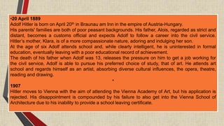 •20 April 1889
Adolf Hitler is born on April 20th in Braunau am Inn in the empire of Austria-Hungary.
His parents' families are both of poor peasant backgrounds. His father, Alois, regarded as strict and
distant, becomes a customs official and expects Adolf to follow a career into the civil service.
Hitler’s mother, Klara, is of a more compassionate nature, adoring and indulging her son.
At the age of six Adolf attends school and, while clearly intelligent, he is uninterested in formal
education, eventually leaving with a poor educational record of achievement.
The death of his father when Adolf was 13, releases the pressure on him to get a job working for
the civil service, Adolf is able to pursue his preferred choice of study, that of art. He attends art
school and regards himself as an artist, absorbing diverse cultural influences, the opera, theatre,
reading and drawing.
•
1907
Hitler moves to Vienna with the aim of attending the Vienna Academy of Art, but his application is
rejected. His disappointment is compounded by his failure to also get into the Vienna School of
Architecture due to his inability to provide a school leaving certificate.
 