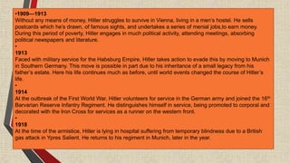 •1909—1913
Without any means of money, Hitler struggles to survive in Vienna, living in a men’s hostel. He sells
postcards which he’s drawn, of famous sights, and undertakes a series of menial jobs,to earn money.
During this period of poverty, Hitler engages in much political activity, attending meetings, absorbing
political newspapers and literature.
•
1913
Faced with military service for the Habsburg Empire, Hitler takes action to evade this by moving to Munich
in Southern Germany. This move is possible in part due to his inheritance of a small legacy from his
father’s estate. Here his life continues much as before, until world events changed the course of Hitler’s
life.
•
1914
At the outbreak of the First World War, Hitler volunteers for service in the German army and joined the 16th
Barvarian Reserve Infantry Regiment. He distinguishes himself in service, being promoted to corporal and
decorated with the Iron Cross for services as a runner on the western front.
•
1918
At the time of the armistice, Hitler is lying in hospital suffering from temporary blindness due to a British
gas attack in Ypres Salient. He returns to his regiment in Munich, later in the year.
 