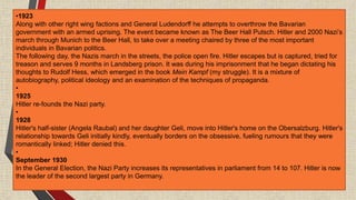 •1923
Along with other right wing factions and General Ludendorff he attempts to overthrow the Bavarian
government with an armed uprising. The event became known as The Beer Hall Putsch. Hitler and 2000 Nazi’s
march through Munich to the Beer Hall, to take over a meeting chaired by three of the most important
individuals in Bavarian politics.
The following day, the Nazis march in the streets, the police open fire. Hitler escapes but is captured, tried for
treason and serves 9 months in Landsberg prison. It was during his imprisonment that he began dictating his
thoughts to Rudolf Hess, which emerged in the book Mein Kampf (my struggle). It is a mixture of
autobiography, political ideology and an examination of the techniques of propaganda.
•
1925
Hitler re-founds the Nazi party.
•
1928
Hitler's half-sister (Angela Raubal) and her daughter Geli, move into Hitler's home on the Obersalzburg. Hitler's
relationship towards Geli initially kindly, eventually borders on the obsessive, fueling rumours that they were
romantically linked; Hitler denied this.
•
September 1930
In the General Election, the Nazi Party increases its representatives in parliament from 14 to 107. Hitler is now
the leader of the second largest party in Germany.
 