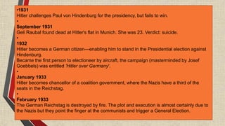 •1931
Hitler challenges Paul von Hindenburg for the presidency, but fails to win.
•
September 1931
Geli Raubal found dead at Hitler's flat in Munich. She was 23. Verdict: suicide.
•
1932
Hitler becomes a German citizen—enabling him to stand in the Presidential election against
Hindenburg.
Became the first person to electioneer by aircraft, the campaign (masterminded by Josef
Goebbels) was entitled 'Hitler over Germany'.
•
January 1933
Hitler becomes chancellor of a coalition government, where the Nazis have a third of the
seats in the Reichstag.
•
February 1933
The German Reichstag is destroyed by fire. The plot and execution is almost certainly due to
the Nazis but they point the finger at the communists and trigger a General Election.
 