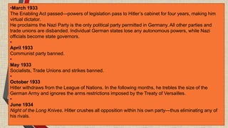 •March 1933
The Enabling Act passed—powers of legislation pass to Hitler’s cabinet for four years, making him
virtual dictator.
He proclaims the Nazi Party is the only political party permitted in Germany. All other parties and
trade unions are disbanded. Individual German states lose any autonomous powers, while Nazi
officials become state governors.
•
April 1933
Communist party banned.
•
May 1933
Socialists, Trade Unions and strikes banned.
•
October 1933
Hitler withdraws from the League of Nations. In the following months, he trebles the size of the
German Army and ignores the arms restrictions imposed by the Treaty of Versailles.
•
June 1934
Night of the Long Knives. Hitler crushes all opposition within his own party—thus eliminating any of
his rivals.
 
