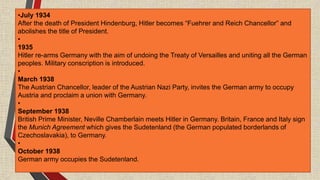 •July 1934
After the death of President Hindenburg, Hitler becomes “Fuehrer and Reich Chancellor” and
abolishes the title of President.
•
1935
Hitler re-arms Germany with the aim of undoing the Treaty of Versailles and uniting all the German
peoples. Military conscription is introduced.
•
March 1938
The Austrian Chancellor, leader of the Austrian Nazi Party, invites the German army to occupy
Austria and proclaim a union with Germany.
•
September 1938
British Prime Minister, Neville Chamberlain meets Hitler in Germany. Britain, France and Italy sign
the Munich Agreement which gives the Sudetenland (the German populated borderlands of
Czechoslavakia), to Germany.
•
October 1938
German army occupies the Sudetenland.
 