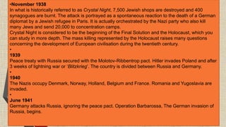 •November 1938
In what is historically referred to as Crystal Night, 7,500 Jewish shops are destroyed and 400
synagogues are burnt. The attack is portrayed as a spontaneous reaction to the death of a German
diplomat by a Jewish refugee in Paris. It is actually orchestrated by the Nazi party who also kill
many Jews and send 20,000 to concentration camps.
Crystal Night is considered to be the beginning of the Final Solution and the Holocaust, which you
can study in more depth. The mass killing represented by the Holocaust raises many questions
concerning the development of European civilisation during the twentieth century.
•
1939
Peace treaty with Russia secured with the Molotov-Ribbentrop pact. Hitler invades Poland and after
3 weeks of lightning war or ‘Blitzkrieg’. The country is divided between Russia and Germany.
•
1940
The Nazis occupy Denmark, Norway, Holland, Belgium and France. Romania and Yugoslavia are
invaded.
•
June 1941
Germany attacks Russia, ignoring the peace pact. Operation Barbarossa, The German invasion of
Russia, begins.
 