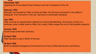 •December 1941
Japanese Air Force attacks Pearl Harbour and war is declared on the US.
•
February 1943
Although commanded by Hitler to stand and fight, the Germans surrender in the battle of
Stalingrad. From this point in the war, Germany is continually retreating.
•
July 1944
Hitler survives an assassination attempt by Colonel Stauffenberg, who places a bomb in a
briefcase under a table close to Hitler. As a result, Hitler purges the army of all possible suspects.
•
January 1945
Soviet troops enter Nazi Germany.
•
22 April 1945
Hitler decides to stay in Berlin to the last.
•
26 April 1945
Berlin completely besieged by the Soviet Army Fronts of Marshals Koniev and Zhukov.
•
 