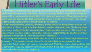 Hitler's Early Life*Adolf Hitler was born on April 20, 1889, the fourth child ofAlois Schickelgruber and Klara
Hitler in the Austrian town of Braunau.Two of his siblings died from diphtheria when they
were children, and one died shortly after birth. Alois was a customs official, illegitimate by
birth, who was described by his housemaid as a "very strict but comfortable" man.Young
Adolf was showered with love and affection by his mother.
*When Adolf was three years old, the family moved to Passau, along the Inn River on the
German side of the border. A brother, Edmond, was born two years later.The family moved
once more in 1895 to the farm community of Hafeld, 30 miles southwest of Linz. Another
sister, Paula, was born in 1896, the sixth of the union, supplemented by a half brother and
half sister from one of his father's two previous marriages.
*Following another family move, Adolf lived for six months across from a large Benedictine
monastery.The monastery's coat of arms' most salient feature was a swastika. As a
youngster, Adolf's dream was to enter the priesthood.While there is anecdotal evidence that
Adolf's father regularly beat him during his childhood, it was not unusual for discipline to be
enforced in that way during that period.
 