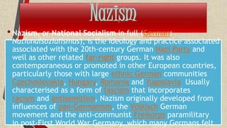 Nazism
•Nazism, or National Socialism in full (German:
Nationalsozialismus), is the ideology and practice associated
associated with the 20th-century German Nazi Party and
well as other related far-right groups. It was also
contemporaneous or promoted in other European countries,
particularly those with large ethnic German communities
Czechoslovakia, Hungary, Romania and Yugoslavia Usually
characterised as a form of fascism that incorporates
racism and antisemitism, Nazism originally developed from
influences of pan-Germanism, the Völkisch German
movement and the anti-communist Freikorps paramilitary
in post-First World War Germany, which many Germans felt
 