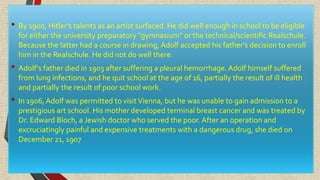 • By 1900, Hitler's talents as an artist surfaced. He did well enough in school to be eligible
for either the university preparatory "gymnasium" or the technical/scientific Realschule.
Because the latter had a course in drawing, Adolf accepted his father's decision to enroll
him in the Realschule. He did not do well there.
• Adolf's father died in 1903 after suffering a pleural hemorrhage. Adolf himself suffered
from lung infections, and he quit school at the age of 16, partially the result of ill health
and partially the result of poor school work.
• In 1906, Adolf was permitted to visitVienna, but he was unable to gain admission to a
prestigious art school. His mother developed terminal breast cancer and was treated by
Dr. Edward Bloch, a Jewish doctor who served the poor.After an operation and
excruciatingly painful and expensive treatments with a dangerous drug, she died on
December 21, 1907
 