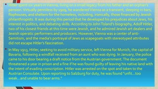• Hitler spent six years inVienna, living on a small legacy from his father and an orphan's
pension.Virtually penniless by 1909, he wanderedVienna as a transient, sleeping in bars,
flophouses, and shelters for the homeless, including, ironically, those financed by Jewish
philanthropists. It was during this period that he developed his prejudices about Jews, his
interest in politics, and debating skills. According to JohnToland's biography, Adolf Hitler,
two of his closest friends at this time were Jewish, and he admired Jewish art dealers and
Jewish operatic performers and producers. However,Vienna was a center of anti-
Semitism, and the media's portrayal of Jews as scapegoats with stereotyped attributes
did not escape Hitler's fascination.
• In May 1913, Hitler, seeking to avoid military service, leftVienna for Munich, the capital of
Bavaria, following a windfall received from an aunt who was dying. In January, the police
came to his door bearing a draft notice from the Austrian government.The document
threatened a year in prison and a fine if he was found guilty of leaving his native land with
the intent of evading conscription. Hitler was arrested on the spot and taken to the
Austrian Consulate. Upon reporting to Salzburg for duty, he was found "unfit...too
weak...and unable to bear arms."
 
