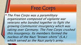 Free Corps
•The Free Corps was a paramilitary
organization composed of vigilante war
veterans who banded together to fight the
growing Communist insurgency which was
taking over Germany. The Free Corps crushed
this insurgency. Its members formed the
nucleus of the Nazi "brown-shirts" (S.A.)
which served as the Nazi party's army.
 