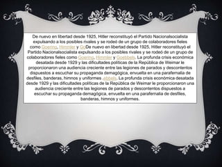 De nuevo en libertad desde 1925, Hitler reconstituyó el Partido Nacionalsocialista
expulsando a los posibles rivales y se rodeó de un grupo de colaboradores fieles
como Goering, Himmler y GoDe nuevo en libertad desde 1925, Hitler reconstituyó el
Partido Nacionalsocialista expulsando a los posibles rivales y se rodeó de un grupo de
colaboradores fieles como Goering, Himmler y Goebbels. La profunda crisis económica
desatada desde 1929 y las dificultades políticas de la República de Weimar le
proporcionaron una audiencia creciente entre las legiones de parados y descontentos
dispuestos a escuchar su propaganda demagógica, envuelta en una parafernalia de
desfiles, banderas, himnos y uniformes .ebbels. La profunda crisis económica desatada
desde 1929 y las dificultades políticas de la República de Weimar le proporcionaron una
audiencia creciente entre las legiones de parados y descontentos dispuestos a
escuchar su propaganda demagógica, envuelta en una parafernalia de desfiles,
banderas, himnos y uniformes.
 