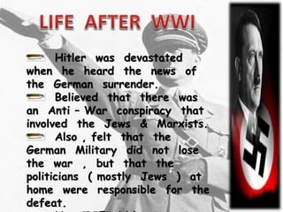 Hitler was devastated
when he heard the news of
the German surrender.
Believed that there was
an Anti – War conspiracy that
involved the Jews & Marxists.
Also , felt that the
German Military did not lose
the war , but that the
politicians ( mostly Jews ) at
home were responsible for the
defeat.
 