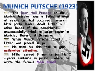 The Beer Hall Putsche or the
Munich Putsche , was a failed attempt
at revolution that occurred where
Nazi party leader Adolf Hitler &
other heads of the Kamphbund
unsuccessfully tried to seize power in
Munich , Bavaria & Germany.
When Munich Putsche failed ,
Hitler was placed in jail.
He used his this trail to gain
nationwide attention.
Hitler served 9 months for his 5
– years sentence in prison , where he
wrote the famous Mein Kampf.
 