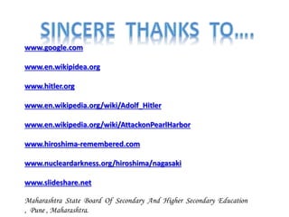 www.google.com
www.en.wikipidea.org
www.hitler.org
www.en.wikipedia.org/wiki/Adolf_Hitler
www.en.wikipedia.org/wiki/AttackonPearlHarbor
www.hiroshima-remembered.com
www.nucleardarkness.org/hiroshima/nagasaki
www.slideshare.net
Maharashtra State Board Of Secondary And Higher Secondary Education
, Pune , Maharashtra.
 