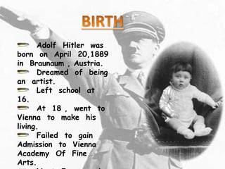 Adolf Hitler was
born on April 20,1889
in Braunaum , Austria.
Dreamed of being
an artist.
Left school at
16.
At 18 , went to
Vienna to make his
living.
Failed to gain
Admission to Vienna
Academy Of Fine
Arts.
 