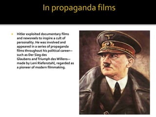  Hitler exploited documentary films
and newsreels to inspire a cult of
personality. He was involved and
appeared in a series of propaganda
films throughout his political career—
such as Der Sieg des
Glaubens andTriumph des Willens—
made by Leni Riefenstahl, regarded as
a pioneer of modern filmmaking.
 