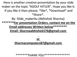 Here is another creative presentation by your slide
maker on the topic “ADOLF HITLER". Hope you like it.
If you like it then please, *like*, *Download* and
*Share*.
By- Slide_maker4u (Abhishek Sharma)
*******For presentation Orders, contact me on the
Email addresses Written below********
Email- Sharmaabhishek576@gmail.com
or
Sharmacomputers87@gmail.com
*******THANK YOU***************
 