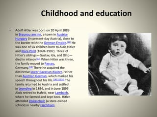 Childhood and education
• Adolf Hitler was born on 20 April 1889
in Braunau am Inn, a town in Austria-
Hungary (in present-day Austria), close to
the border with the German Empire.[11] He
was one of six children born to Alois Hitler
and Klara Pölzl (1860–1907). Three of
Hitler's siblings—Gustav, Ida, and Otto—
died in infancy.[12] When Hitler was three,
the family moved to Passau,
Germany.[13] There he acquired the
distinctive lower Bavarian dialect, rather
than Austrian German, which marked his
speech throughout his life.[14][15][16] The
family returned to Austria and settled
in Leonding in 1894, and in June 1895
Alois retired to Hafeld, near Lambach,
where he farmed and kept bees. Hitler
attended Volksschule (a state-owned
school) in nearby Fischlham.
 
