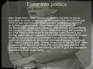  After World War I, Hitler returned to Munich.[72] With no formal
education or career prospects, he remained in the army.[73] In July
1919 he was appointedVerbindungsmann (intelligence agent) of
an Aufklärungskommando (reconnaissance commando) of
the Reichswehr, assigned to influence other soldiers and to infiltrate
the German Workers' Party (DAP). While monitoring the activities of
the DAP, Hitler was attracted to the founder Anton Drexler's anti-
Semitic, nationalist,anti-capitalist, and anti-Marxist ideas.[74] Drexler
favoured a strong active government, a non-Jewish version of
socialism, and solidarity among all members of society. Impressed
with Hitler's oratorical skills, Drexler invited him to join the DAP. Hitler
accepted on 12 September 1919,[75] becoming party member 555
(the party began counting membership at 500 to give the impression
they were a much larger party).
 