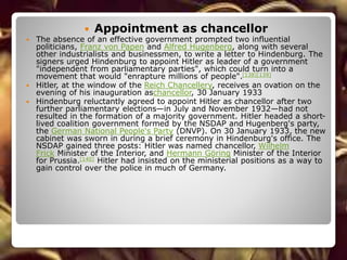  Appointment as chancellor
 The absence of an effective government prompted two influential
politicians, Franz von Papen and Alfred Hugenberg, along with several
other industrialists and businessmen, to write a letter to Hindenburg. The
signers urged Hindenburg to appoint Hitler as leader of a government
"independent from parliamentary parties", which could turn into a
movement that would "enrapture millions of people".[138][139]
 Hitler, at the window of the Reich Chancellery, receives an ovation on the
evening of his inauguration aschancellor, 30 January 1933
 Hindenburg reluctantly agreed to appoint Hitler as chancellor after two
further parliamentary elections—in July and November 1932—had not
resulted in the formation of a majority government. Hitler headed a short-
lived coalition government formed by the NSDAP and Hugenberg's party,
the German National People's Party (DNVP). On 30 January 1933, the new
cabinet was sworn in during a brief ceremony in Hindenburg's office. The
NSDAP gained three posts: Hitler was named chancellor, Wilhelm
Frick Minister of the Interior, and Hermann Göring Minister of the Interior
for Prussia.[140] Hitler had insisted on the ministerial positions as a way to
gain control over the police in much of Germany.
 