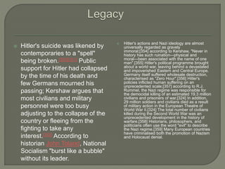  Hitler's suicide was likened by
contemporaries to a "spell"
being broken.[350][351] Public
support for Hitler had collapsed
by the time of his death and
few Germans mourned his
passing; Kershaw argues that
most civilians and military
personnel were too busy
adjusting to the collapse of the
country or fleeing from the
fighting to take any
interest.[352] According to
historian John Toland, National
Socialism "burst like a bubble"
without its leader.
 Hitler's actions and Nazi ideology are almost
universally regarded as gravely
immoral;[354] according to Kershaw, "Never in
history has such ruination—physical and
moral—been associated with the name of one
man".[355] Hitler's political programme brought
about a world war, leaving behind a devastated
and impoverished Eastern and Central Europe.
Germany itself suffered wholesale destruction,
characterised as "Zero Hour".[356] Hitler's
policies inflicted human suffering on an
unprecedented scale;[357] according to R.J.
Rummel, the Nazi regime was responsible for
the democidal killing of an estimated 19.3 million
civilians and prisoners of war.[324] In addition,
29 million soldiers and civilians died as a result
of military action in the European Theatre of
World War II.[324] The total number of civilians
killed during the Second World War was an
unprecedented development in the history of
warfare.[358] Historians, philosophers, and
politicians often use the word "evil" to describe
the Nazi regime.[359] Many European countries
have criminalised both the promotion of Nazism
and Holocaust denial.
 