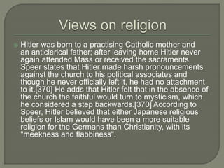  Hitler was born to a practising Catholic mother and
an anticlerical father; after leaving home Hitler never
again attended Mass or received the sacraments.
Speer states that Hitler made harsh pronouncements
against the church to his political associates and
though he never officially left it, he had no attachment
to it.[370] He adds that Hitler felt that in the absence of
the church the faithful would turn to mysticism, which
he considered a step backwards.[370] According to
Speer, Hitler believed that either Japanese religious
beliefs or Islam would have been a more suitable
religion for the Germans than Christianity, with its
"meekness and flabbiness".
 